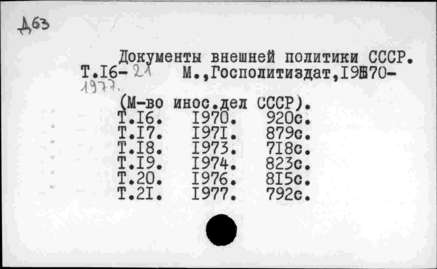 ﻿да
Документы внешней политики СССР Т.16- М М.,Госполитиздат,19Е70-
	(М-во	иное.дел	СССР).
	Т.16.	1970.	920с.
	Т.17.	1971.	879с.
	Т.18.	1973.	718с.
	Т.19.	1974.	823с.
	Т.20.	1976.	815с.
	Т.21.	1977.	792с.